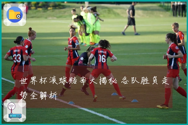 世界杯滚球赔率大揭秘 各队胜负走势全解析